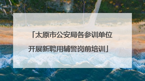 太原市公安局各参训单位开展新聘用辅警岗前培训