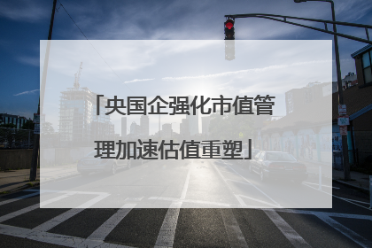央国企强化市值管理加速估值重塑
