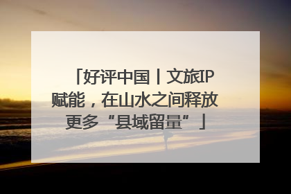 好评中国丨文旅IP赋能，在山水之间释放更多“县域留量”