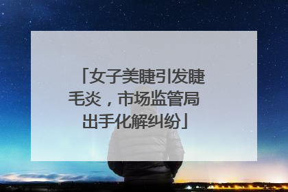女子美睫引发睫毛炎，市场监管局出手化解纠纷