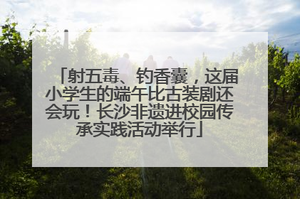 射五毒、钓香囊，这届小学生的端午比古装剧还会玩！长沙非遗进校园传承实践活动举行
