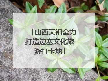 山西天镇全力打造边塞文化旅游打卡地