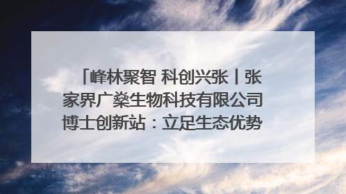 峰林聚智 科创兴张丨张家界广燊生物科技有限公司博士创新站：立足生态优势 激活“绿色宝藏”