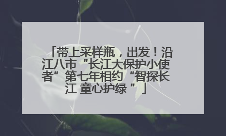 带上采样瓶，出发！沿江八市“长江大保护小使者”第七年相约“智探长江 童心护绿 ”