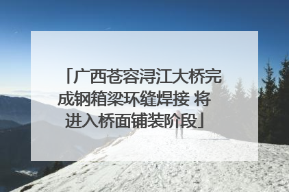 广西苍容浔江大桥完成钢箱梁环缝焊接 将进入桥面铺装阶段