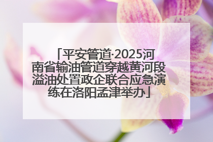 平安管道·2025河南省输油管道穿越黄河段溢油处置政企联合应急演练在洛阳孟津举办