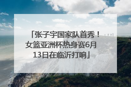 张子宇国家队首秀！女篮亚洲杯热身赛6月13日在临沂打响