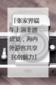 张家界端午上演非遗盛宴，海内外游客共享民俗魅力