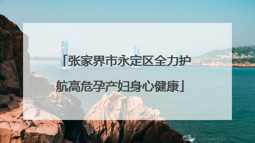 张家界市永定区全力护航高危孕产妇身心健康