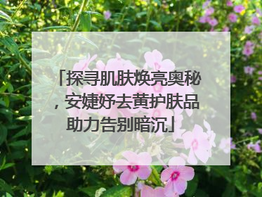 探寻肌肤焕亮奥秘，安婕妤去黄护肤品助力告别暗沉