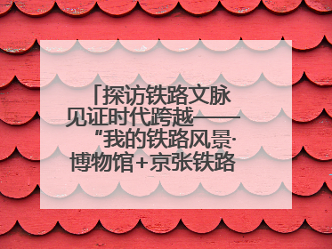 探访铁路文脉 见证时代跨越——“我的铁路风景·博物馆+京张铁路文化之旅”活动在京启动