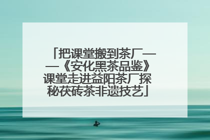 把课堂搬到茶厂——《安化黑茶品鉴》课堂走进益阳茶厂探秘茯砖茶非遗技艺