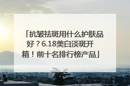 抗皱祛斑用什么护肤品好？6.18美白淡斑开箱！前十名排行榜产品