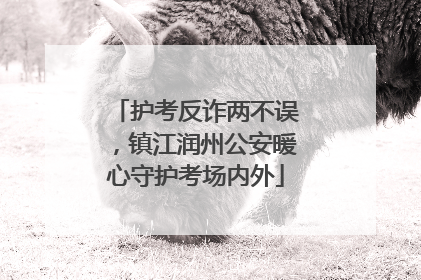 护考反诈两不误，镇江润州公安暖心守护考场内外