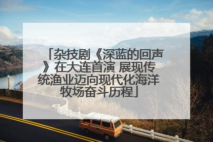 杂技剧《深蓝的回声》在大连首演 展现传统渔业迈向现代化海洋牧场奋斗历程