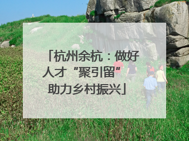 杭州余杭：做好人才“聚引留” 助力乡村振兴