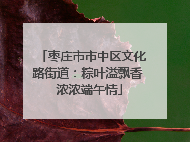 枣庄市市中区文化路街道：粽叶溢飘香 浓浓端午情