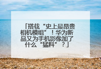搭载“史上最昂贵相机模组”！华为新品又为手机影像加了什么“猛料”？