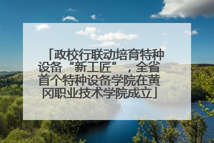 政校行联动培育特种设备“新工匠”，全省首个特种设备学院在黄冈职业技术学院成立