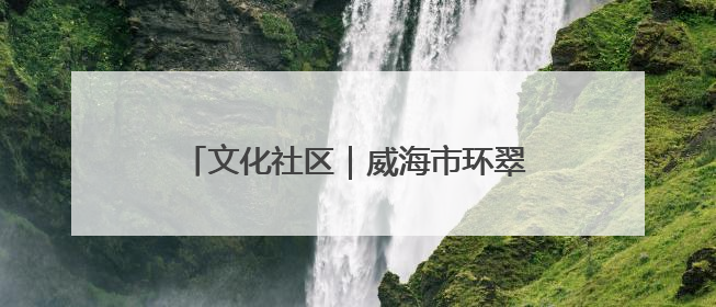 文化社区｜威海市环翠区羊亭镇：以“文”铸魂 绘就文化社区新画卷
