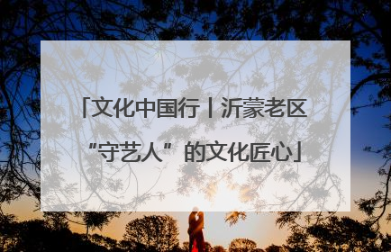 文化中国行丨沂蒙老区“守艺人”的文化匠心
