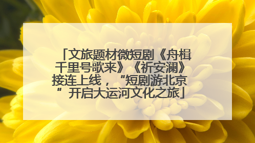 文旅题材微短剧《舟楫千里号歌来》《祈安澜》接连上线，“短剧游北京”开启大运河文化之旅