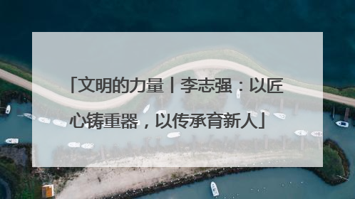 文明的力量丨李志强：以匠心铸重器，以传承育新人