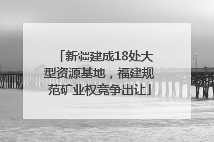 新疆建成18处大型资源基地，福建规范矿业权竞争出让