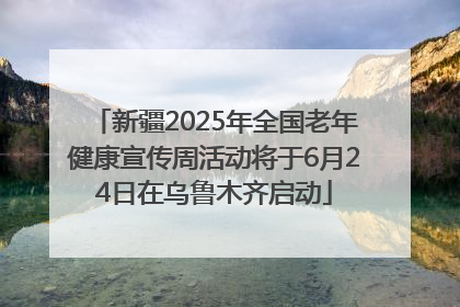 新疆2025年全国老年健康宣传周活动将于6月24日在乌鲁木齐启动