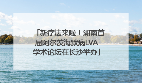 新疗法来啦！湖南首届阿尔茨海默病LVA学术论坛在长沙举办