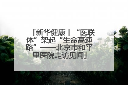 新华健康丨“医联体”架起“生命高速路”——北京市和平里医院走访见闻