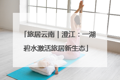 旅居云南｜澄江：一湖碧水激活旅居新生态
