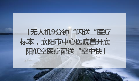 无人机9分钟“闪送“医疗标本，襄阳市中心医院首开襄阳低空医疗配送“空中快