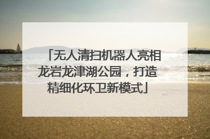 无人清扫机器人亮相龙岩龙津湖公园，打造精细化环卫新模式