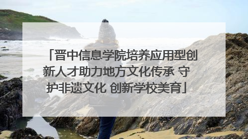 晋中信息学院培养应用型创新人才助力地方文化传承 守护非遗文化 创新学校美育