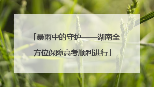 暴雨中的守护——湖南全方位保障高考顺利进行