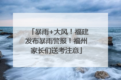 暴雨+大风！福建发布暴雨警报！福州家长们送考注意
