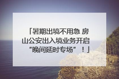 暑期出境不用急 房山公安出入境业务开启“晚间延时专场”！