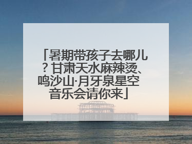 暑期带孩子去哪儿？甘肃天水麻辣烫、鸣沙山·月牙泉星空音乐会请你来