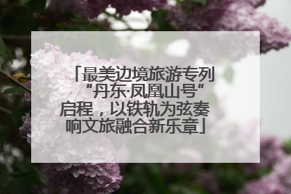 最美边境旅游专列“丹东·凤凰山号”启程，以铁轨为弦奏响文旅融合新乐章