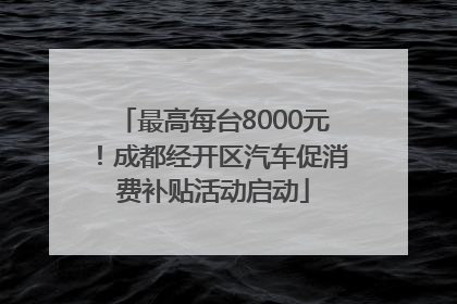 最高每台8000元！成都经开区汽车促消费补贴活动启动