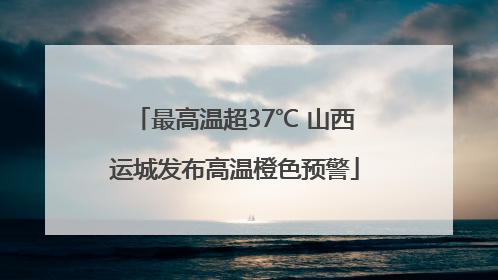 最高温超37℃ 山西运城发布高温橙色预警