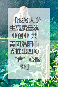 服务大学生高质量就业创业 共青团洛阳市委推出四项“青”心服务