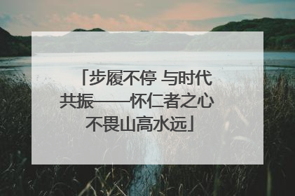 步履不停 与时代共振——怀仁者之心 不畏山高水远
