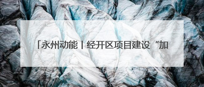 永州动能丨经开区项目建设“加速跑” 经济发展“再提速”