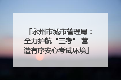 永州市城市管理局：全力护航“三考” 营造有序安心考试环境