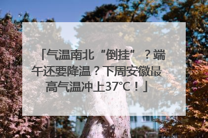 气温南北“倒挂”？端午还要降温？下周安徽最高气温冲上37℃！