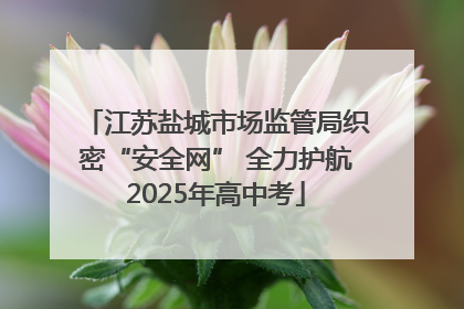 江苏盐城市场监管局织密“安全网” 全力护航2025年高中考