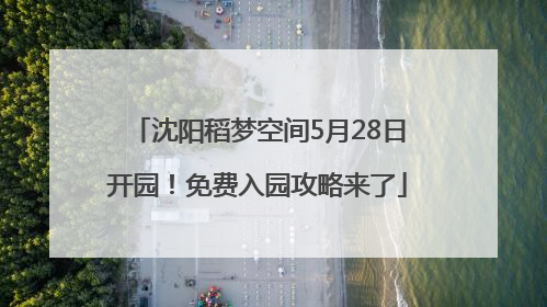 沈阳稻梦空间5月28日开园！免费入园攻略来了