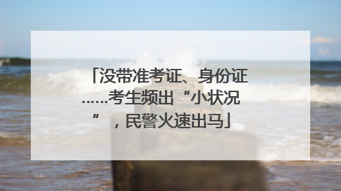 没带准考证、身份证……考生频出“小状况”，民警火速出马
